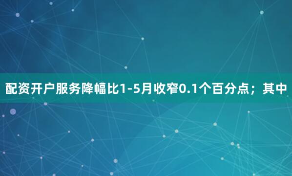 配资开户服务降幅比1-5月收窄0.1个百分点；其中