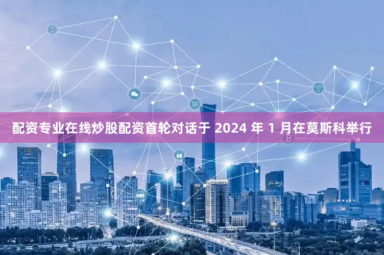 配资专业在线炒股配资首轮对话于 2024 年 1 月在莫斯科举行