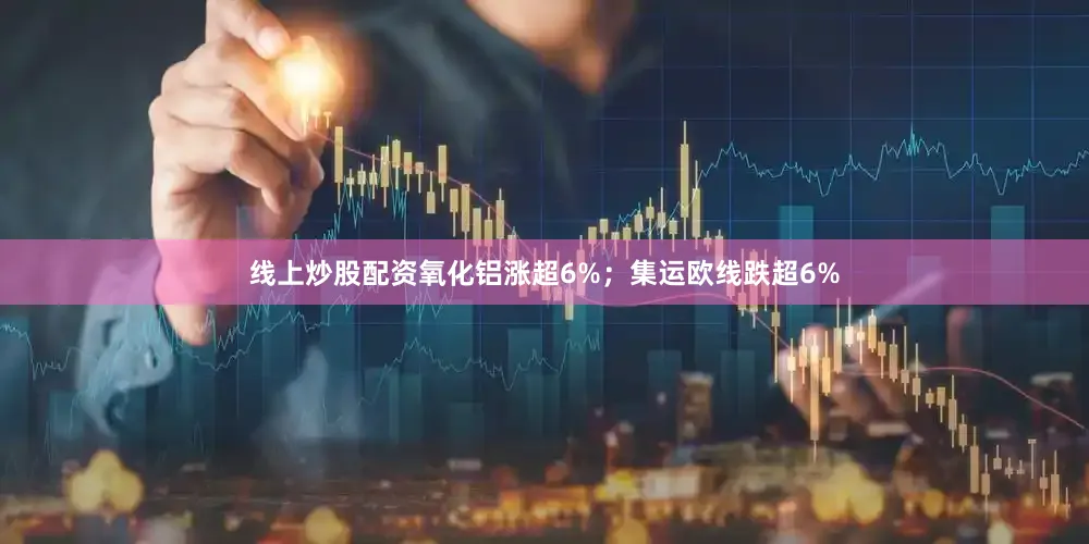 线上炒股配资氧化铝涨超6%；集运欧线跌超6%