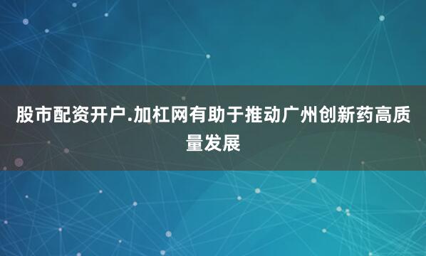股市配资开户.加杠网有助于推动广州创新药高质量发展