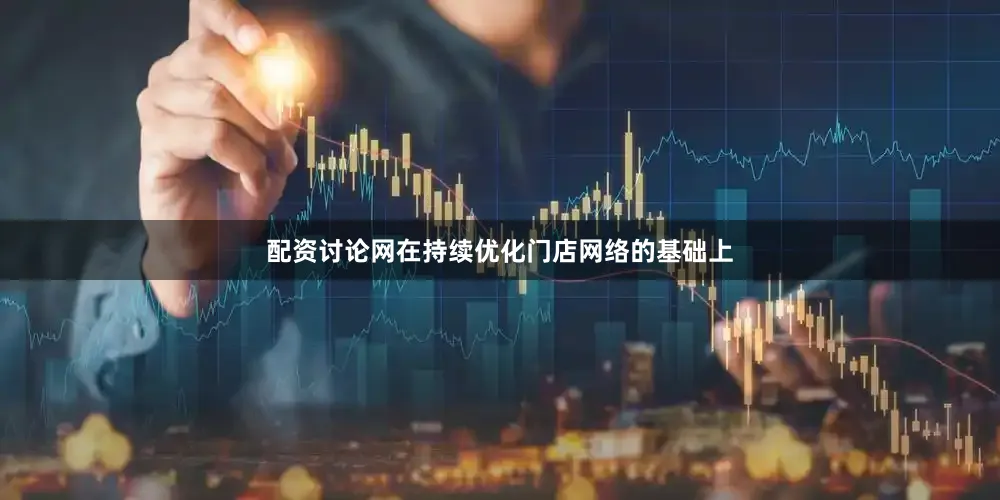 配资讨论网在持续优化门店网络的基础上
