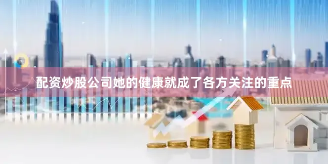 配资炒股公司她的健康就成了各方关注的重点